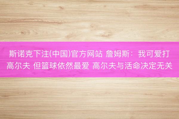 斯诺克下注(中国)官方网站 詹姆斯：我可爱打高尔夫 但篮球依然最爱 高尔夫与活命决定无关