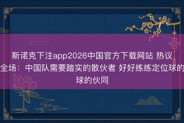 斯诺克下注app2026中国官方下载网站 热议国足全场：中国队需要踏实的散伙者 好好练练定位球的伙同