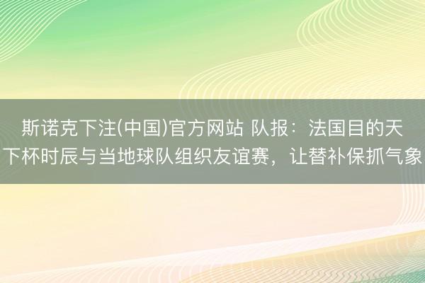 斯诺克下注(中国)官方网站 队报：法国目的天下杯时辰与当地球队组织友谊赛，让替补保抓气象