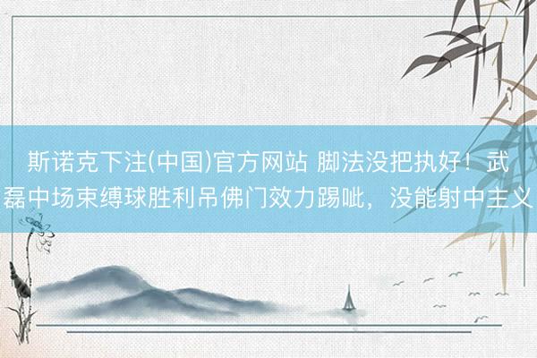 斯诺克下注(中国)官方网站 脚法没把执好！武磊中场束缚球胜利吊佛门效力踢呲，没能射中主义