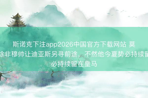 斯诺克下注app2026中国官方下载网站 莫雷托：除非穆帅让迪亚斯另寻前途，不然他今夏势必持续留在皇马