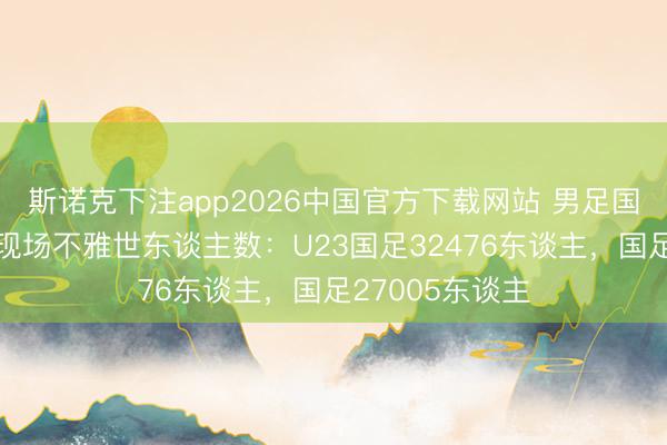 斯诺克下注app2026中国官方下载网站 男足国字号当天比赛现场不雅世东谈主数：U23国足32476东谈主，国足27005东谈主