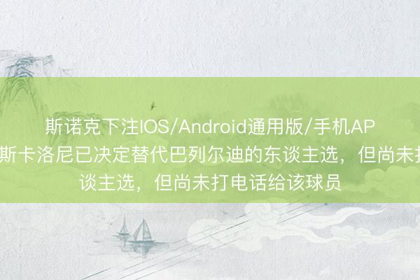 斯诺克下注IOS/Android通用版/手机APP下载 ESPN：斯卡洛尼已决定替代巴列尔迪的东谈主选，但尚未打电话给该球员
