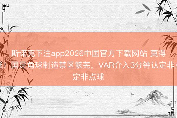 斯诺克下注app2026中国官方下载网站 莫得点球！国足角球制造禁区繁芜，VAR介入3分钟认定非点球