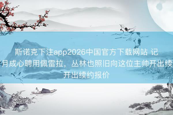 斯诺克下注app2026中国官方下载网站 记者：眉月成心聘用佩雷拉，丛林也照旧向这位主帅开出续约报价