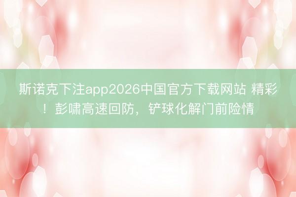 斯诺克下注app2026中国官方下载网站 精彩！彭啸高速回防，铲球化解门前险情