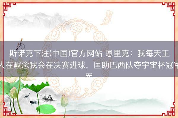 斯诺克下注(中国)官方网站 恩里克：我每天王人在默念我会在决赛进球，匡助巴西队夺宇宙杯冠军