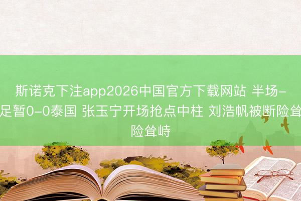 斯诺克下注app2026中国官方下载网站 半场-国足暂0-0泰国 张玉宁开场抢点中柱 刘浩帆被断险耸峙