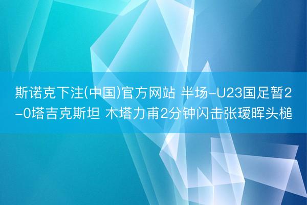 斯诺克下注(中国)官方网站 半场-U23国足暂2-0塔吉克斯坦 木塔力甫2分钟闪击张瑷晖头槌