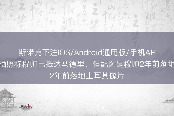 斯诺克下注IOS/Android通用版/手机APP下载 记者晒照称穆帅已抵达马德里，但配图是穆帅2年前落地土耳其像片