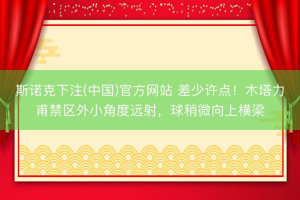 斯诺克下注(中国)官方网站 差少许点！木塔力甫禁区外小角度远射，球稍微向上横梁