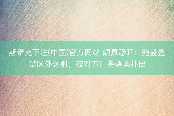 斯诺克下注(中国)官方网站 颇具恐吓！鲍盛鑫禁区外远射，被对