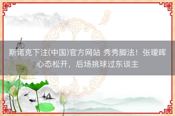 斯诺克下注(中国)官方网站 秀秀脚法！张瑷晖心态松开，后场挑球过东谈主