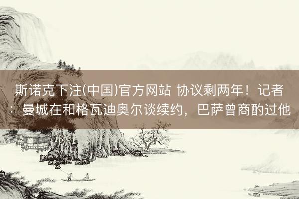 斯诺克下注(中国)官方网站 协议剩两年！记者：曼城在和格瓦迪奥尔谈续约，巴萨曾商酌过他