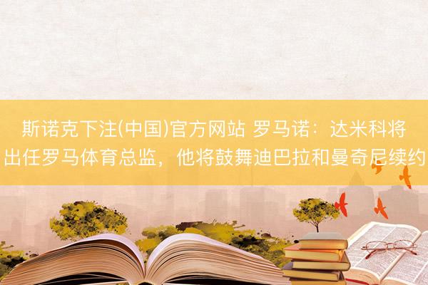 斯诺克下注(中国)官方网站 罗马诺:达米科将出任罗马体育总监,他将鼓舞迪巴拉和曼奇尼续约