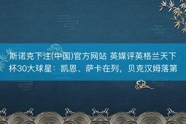 斯诺克下注(中国)官方网站 英媒评英格兰天下杯30大球星：凯恩、萨卡在列，贝克汉姆落第