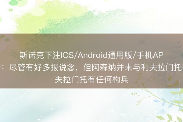 斯诺克下注IOS/Android通用版/手机APP下载 记者：尽管有好多报说念，但阿森纳并未与利夫拉门托有任何构兵