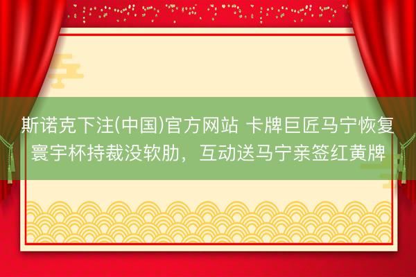 斯诺克下注(中国)官方网站 卡牌巨匠马宁恢复寰宇杯持裁没软肋，互动送马宁亲签红黄牌