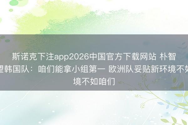 斯诺克下注app2026中国官方下载网站 朴智星瞻望韩国队：咱们能拿小组第一 欧洲队妥贴新环境不如咱们