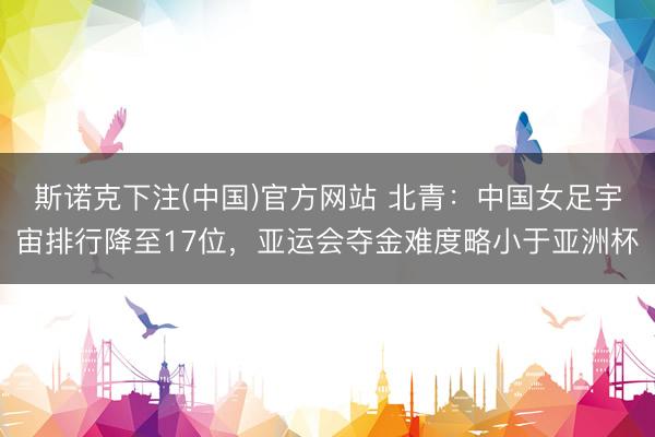 斯诺克下注(中国)官方网站 北青：中国女足宇宙排行降至17位，亚运会夺金难度略小于亚洲杯