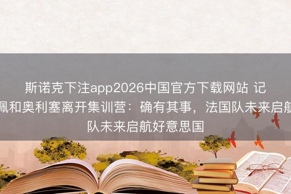 斯诺克下注app2026中国官方下载网站 记者谈姆巴佩和奥利塞离开集训营：确有其事，法国队未来启航好意思国