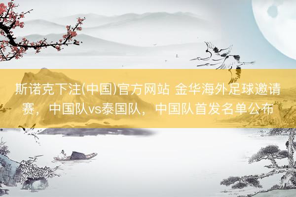 斯诺克下注(中国)官方网站 金华海外足球邀请赛，中国队vs泰国队，中国队首发名单公布