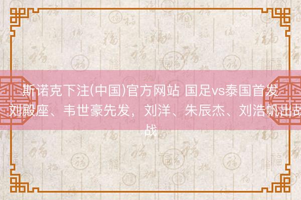 斯诺克下注(中国)官方网站 国足vs泰国首发：刘殿座、韦世豪先发，刘洋、朱辰杰、刘浩帆出战