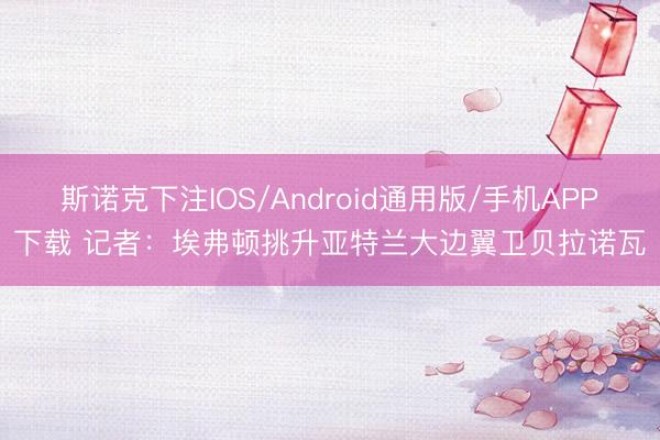 斯诺克下注IOS/Android通用版/手机APP下载 记者：埃弗顿挑升亚特兰大边翼卫贝拉诺瓦
