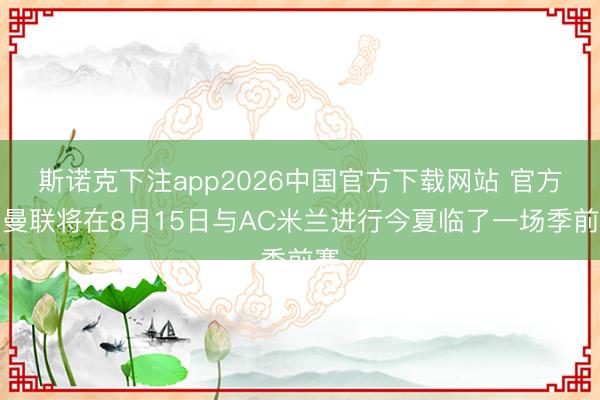 斯诺克下注app2026中国官方下载网站 官方：曼联将在8月15日与AC米兰进行今夏临了一场季前赛