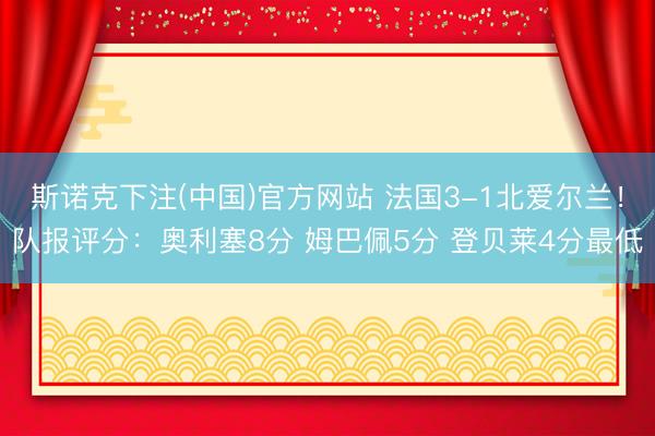 斯诺克下注(中国)官方网站 法国3-1北爱尔兰！队报评分：奥利塞8分 姆巴佩5分 登贝莱4分最低