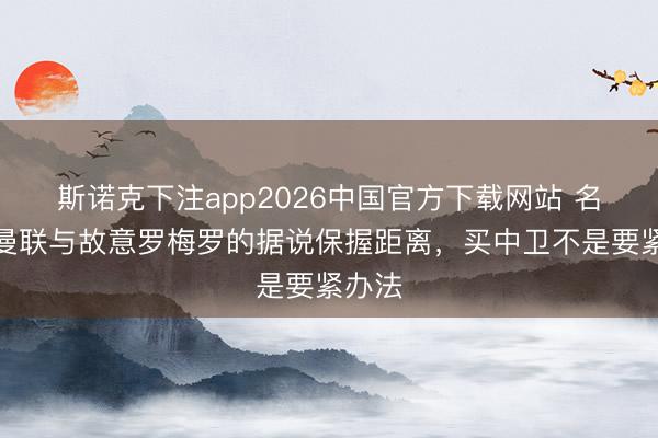 斯诺克下注app2026中国官方下载网站 名记：曼联与故意罗梅罗的据说保握距离，买中卫不是要紧办法
