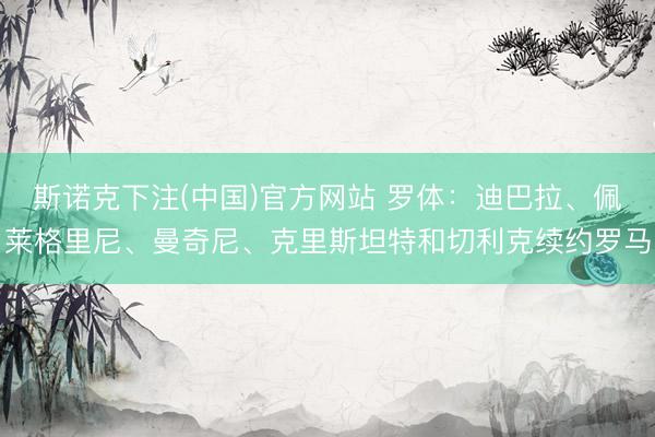 斯诺克下注(中国)官方网站 罗体：迪巴拉、佩莱格里尼、曼奇尼、克里斯坦特和切利克续约罗马