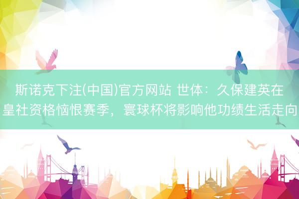 斯诺克下注(中国)官方网站 世体：久保建英在皇社资格恼恨赛季，寰球杯将影响他功绩生活走向