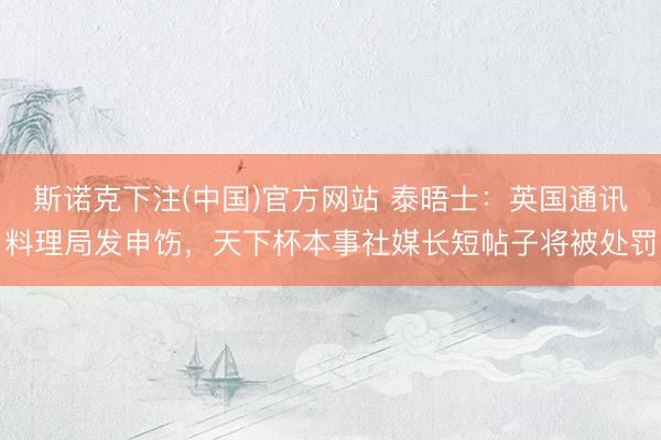 斯诺克下注(中国)官方网站 泰晤士：英国通讯料理局发申饬，天下杯本事社媒长短帖子将被处罚