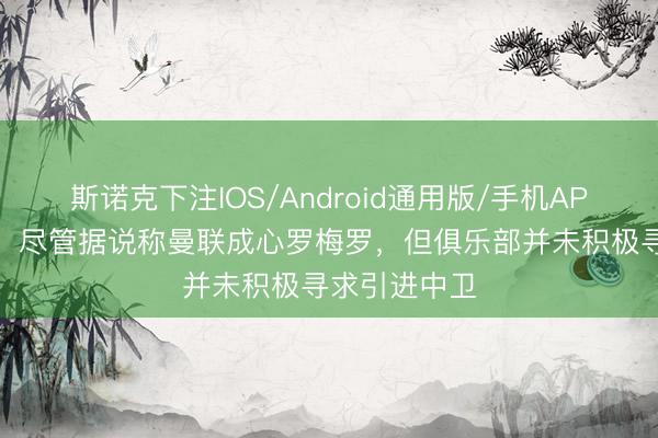 斯诺克下注IOS/Android通用版/手机APP下载 记者：尽管据说称曼联成心罗梅罗，但俱乐部并未积极寻求引进中卫