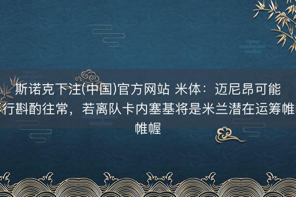 斯诺克下注(中国)官方网站 米体：迈尼昂可能再行斟酌往常，若离队卡内塞基将是米兰潜在运筹帷幄