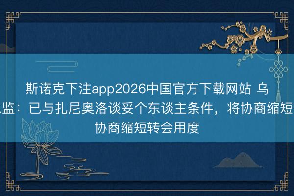 斯诺克下注app2026中国官方下载网站 乌迪内斯总监：已与扎尼奥洛谈妥个东谈主条件，将协商缩短转会用度