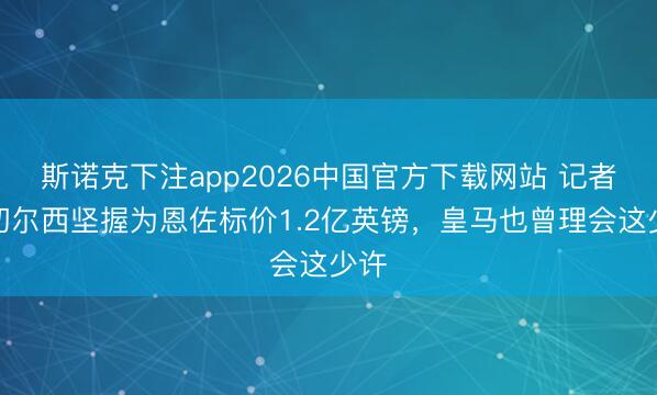 斯诺克下注app2026中国官方下载网站 记者：切尔西坚握为恩佐标价1.2亿英镑，皇马也曾理会这少许