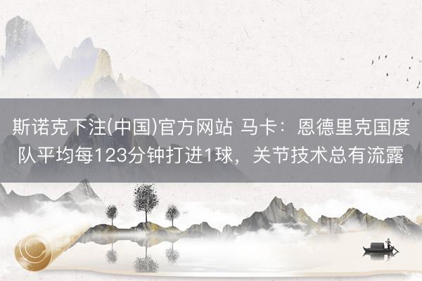 斯诺克下注(中国)官方网站 马卡：恩德里克国度队平均每123分钟打进1球，关节技术总有流露