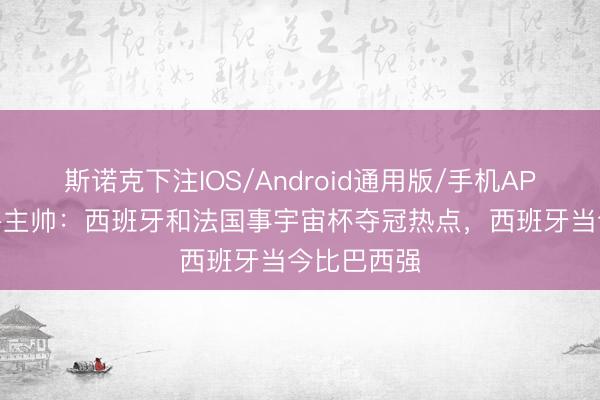 斯诺克下注IOS/Android通用版/手机APP下载 秘鲁主帅：西班牙和法国事宇宙杯夺冠热点，西班牙当今比巴西强