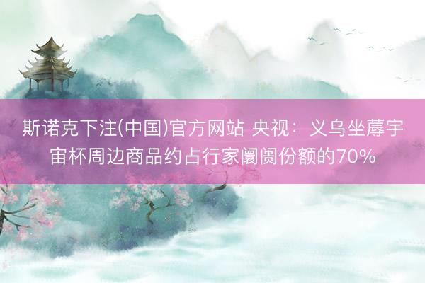 斯诺克下注(中国)官方网站 央视：义乌坐蓐宇宙杯周边商品约占行家阛阓份额的70%