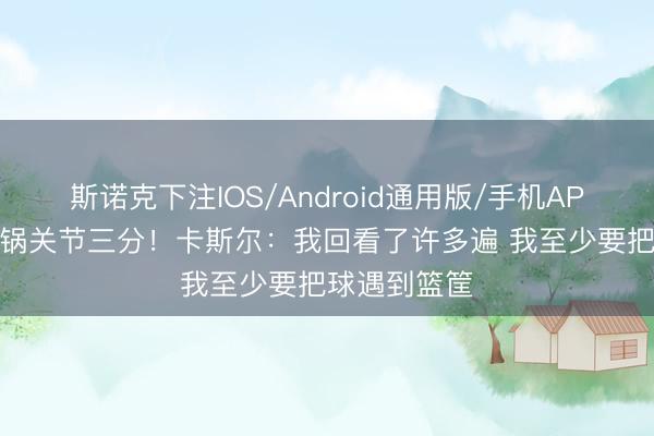 斯诺克下注IOS/Android通用版/手机APP下载 接甩锅关节三分！卡斯尔：我回看了许多遍 我至少要把球遇到篮筐