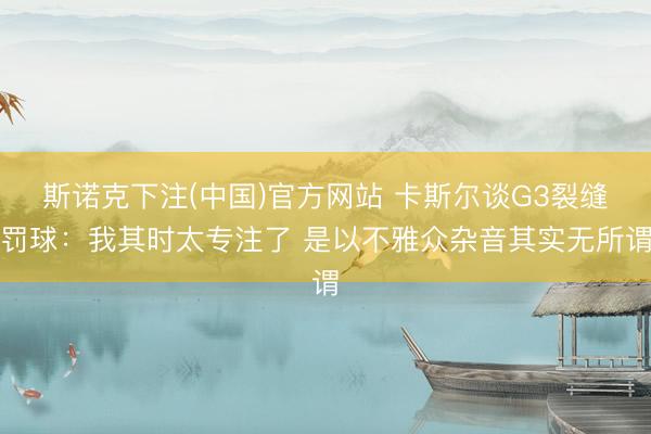 斯诺克下注(中国)官方网站 卡斯尔谈G3裂缝罚球：我其时太专注了 是以不雅众杂音其实无所谓