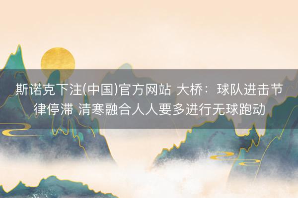 斯诺克下注(中国)官方网站 大桥：球队进击节律停滞 清寒融合人人要多进行无球跑动