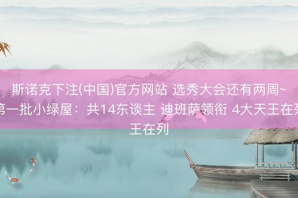 斯诺克下注(中国)官方网站 选秀大会还有两周~第一批小绿屋：共14东谈主 迪班萨领衔 4大天王在列