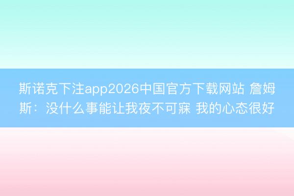 斯诺克下注app2026中国官方下载网站 詹姆斯：没什么事能让我夜不可寐 我的心态很好