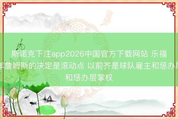 斯诺克下注app2026中国官方下载网站 乐福：10年詹姆斯的决定是滚动点 以前齐是球队雇主和惩办层掌权