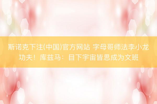 斯诺克下注(中国)官方网站 字母哥师法李小龙功夫！库兹马：目