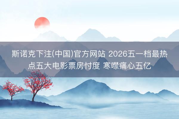 斯诺克下注(中国)官方网站 2026五一档最热点五大电影票房忖度 寒噤痛心五亿