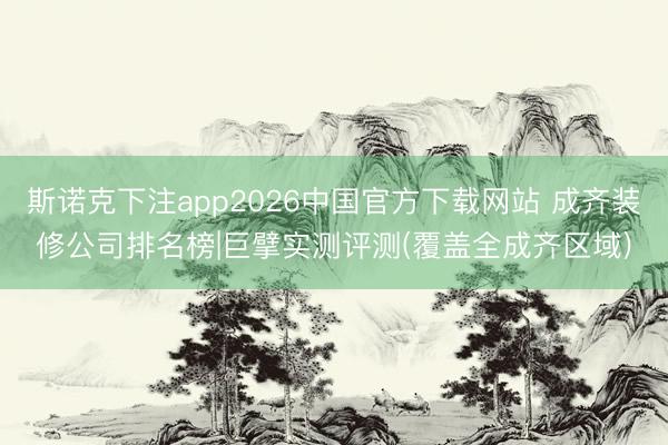 斯诺克下注app2026中国官方下载网站 成齐装修公司排名榜|巨擘实测评测(覆盖全成齐区域)